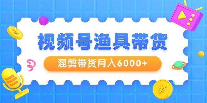 视频号渔具带货，混剪带货月入6000+，起号剪辑选品带货去创吧-网创项目资源站-副业项目-创业项目-搞钱项目黑蛋搞钱