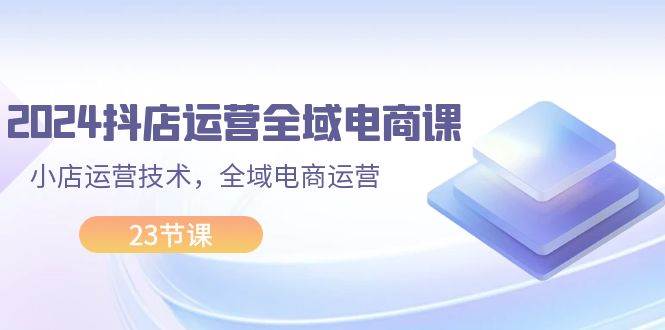 2024抖店运营-全域电商课，小店运营技术，全域电商运营（23节课）去创吧-网创项目资源站-副业项目-创业项目-搞钱项目黑蛋搞钱
