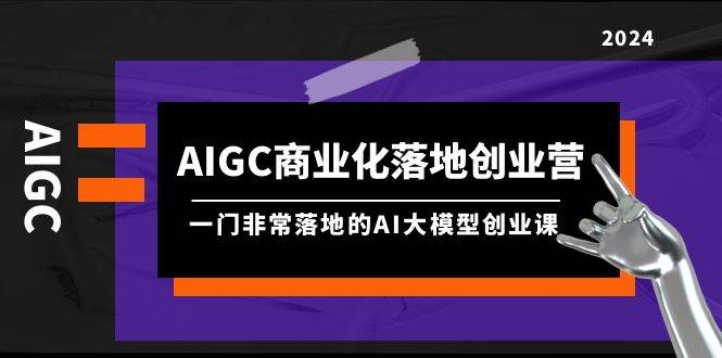 AIGC-商业化落地创业营，一门非常落地的AI大模型创业课（8节课+资料）去创吧-网创项目资源站-副业项目-创业项目-搞钱项目黑蛋搞钱