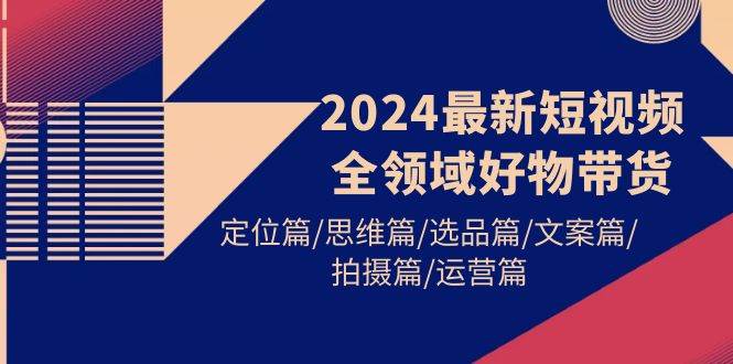2024最新短视频全领域好物带货 定位篇/思维篇/选品篇/文案篇/拍摄篇/运营篇去创吧-网创项目资源站-副业项目-创业项目-搞钱项目黑蛋搞钱
