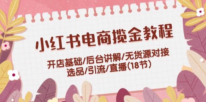 小红书电商揽金教程：开店基础/后台讲解/无货源对接/选品/引流/直播(18节)去创吧-网创项目资源站-副业项目-创业项目-搞钱项目黑蛋搞钱