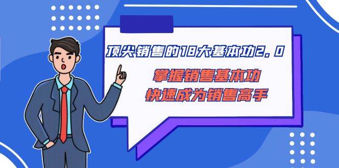顶尖 销售的18大基本功2.0，掌握销售基本功快速成为销售高手去创吧-网创项目资源站-副业项目-创业项目-搞钱项目黑蛋搞钱