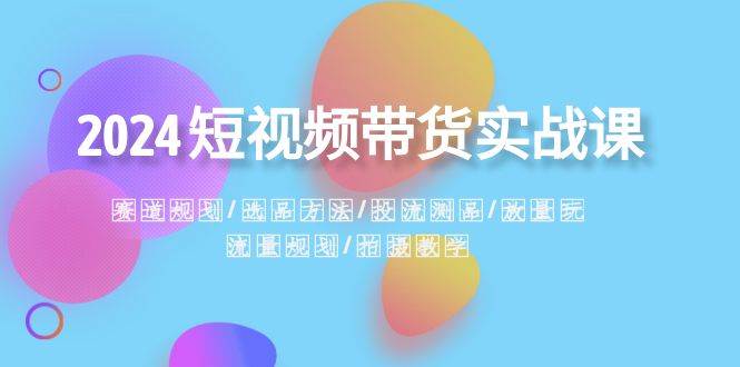 2024短视频带货实战课：赛道规划·选品方法·投流测品·放量玩法·流量规划去创吧-网创项目资源站-副业项目-创业项目-搞钱项目黑蛋搞钱