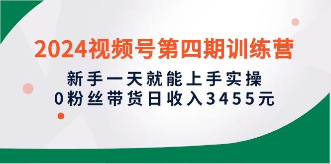 2024视频号第四期训练营，新手一天就能上手实操，0粉丝带货日收入3455元去创吧-网创项目资源站-副业项目-创业项目-搞钱项目黑蛋搞钱