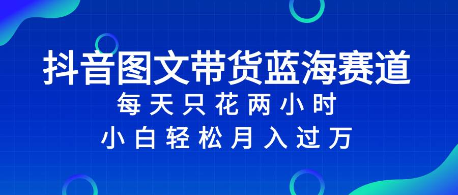 抖音图文带货蓝海赛道，每天只花2小时，小白轻松过万去创吧-网创项目资源站-副业项目-创业项目-搞钱项目黑蛋搞钱
