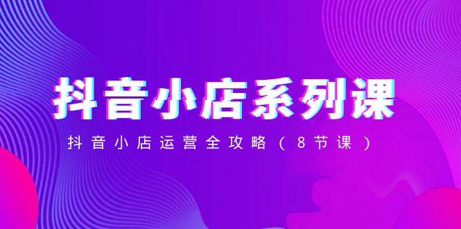 抖音小店-系列课，抖音小店运营全攻略（8节课）去创吧-网创项目资源站-副业项目-创业项目-搞钱项目黑蛋搞钱