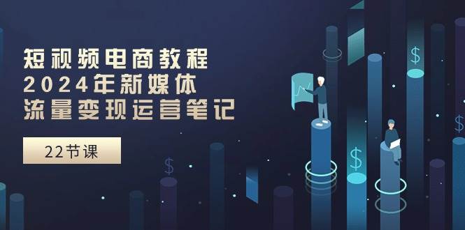 短视频电商教程：2024年新媒体流量变现运营笔记（25节课）去创吧-网创项目资源站-副业项目-创业项目-搞钱项目黑蛋搞钱