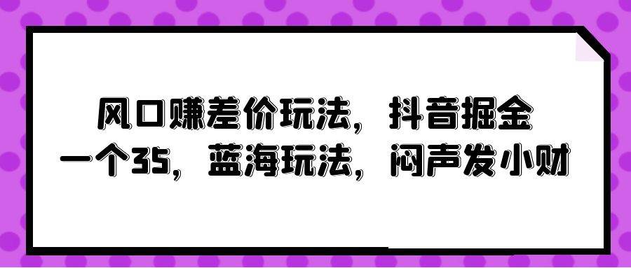 风口赚差价玩法，抖音掘金，一个35，蓝海玩法，闷声发小财去创吧-网创项目资源站-副业项目-创业项目-搞钱项目黑蛋搞钱