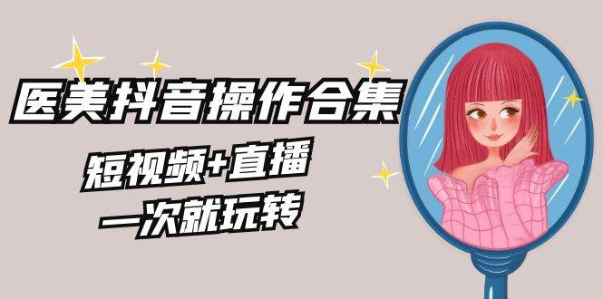 美业全干货·生美·医美抖音操作合集，短视频+直播，一次就玩转去创吧-网创项目资源站-副业项目-创业项目-搞钱项目黑蛋搞钱