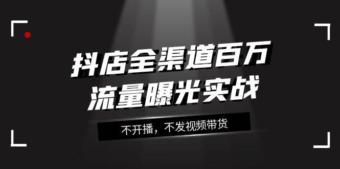抖店-全渠道百万流量曝光实战，不开播，不发视频带货（16节课）去创吧-网创项目资源站-副业项目-创业项目-搞钱项目黑蛋搞钱