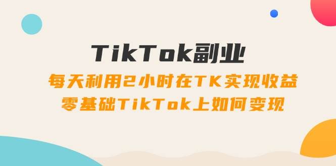 TikTok副业：每天利用2小时在TK实现收益，零基础TikTok上如何变现，34节程去创吧-网创项目资源站-副业项目-创业项目-搞钱项目黑蛋搞钱