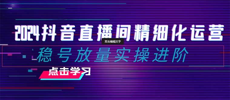 2024抖音直播间精细化运营：稳号放量实操进阶 选品/排品/起号/小店随心推/千川付费如何去投放去创吧-网创项目资源站-副业项目-创业项目-搞钱项目黑蛋搞钱