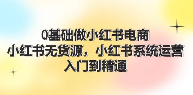 0基础做小红书电商，小红书无货源，小红书系统运营，入门到精通 (70节)去创吧-网创项目资源站-副业项目-创业项目-搞钱项目黑蛋搞钱
