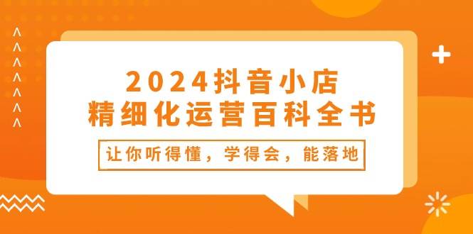 2024抖音小店-精细化运营百科全书：让你听得懂，学得会，能落地（34节课）去创吧-网创项目资源站-副业项目-创业项目-搞钱项目黑蛋搞钱