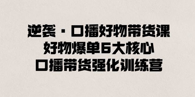 逆袭·口播好物带货课，好物爆单6大核心，口播带货强化训练营去创吧-网创项目资源站-副业项目-创业项目-搞钱项目黑蛋搞钱
