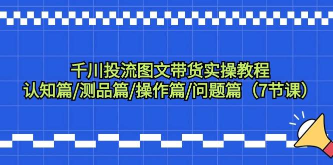 千川投流图文带货实操教程：认知篇/测品篇/操作篇/问题篇（7节课）去创吧-网创项目资源站-副业项目-创业项目-搞钱项目黑蛋搞钱