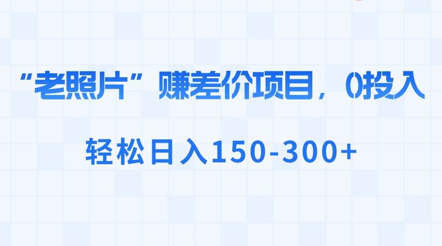 “老照片”赚差价，0投入，轻松日入150-300+去创吧-网创项目资源站-副业项目-创业项目-搞钱项目黑蛋搞钱