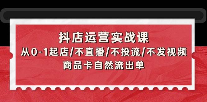 抖店运营实战课：从0-1起店/不直播/不投流/不发视频/商品卡自然流出单去创吧-网创项目资源站-副业项目-创业项目-搞钱项目黑蛋搞钱