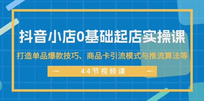抖音小店0基础起店实操课，打造单品爆款技巧、商品卡引流模式与推流算法等去创吧-网创项目资源站-副业项目-创业项目-搞钱项目黑蛋搞钱