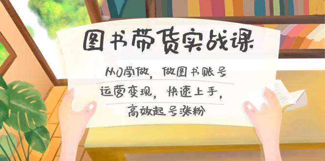 图书带货实战课2.0，从0学做，做图书账号运营变现，快速上手，高效起号涨粉去创吧-网创项目资源站-副业项目-创业项目-搞钱项目黑蛋搞钱