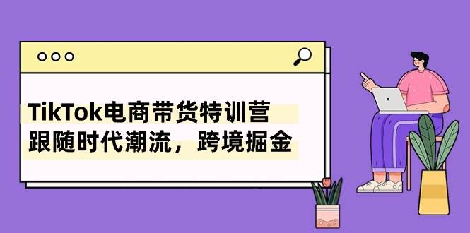 TikTok电商带货特训营，跟随时代潮流，跨境掘金（8节课）去创吧-网创项目资源站-副业项目-创业项目-搞钱项目黑蛋搞钱