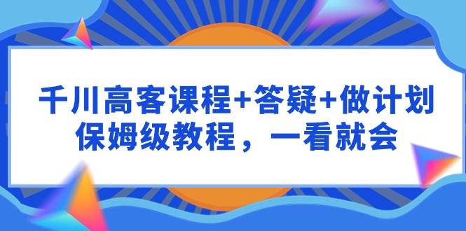 千川 高客课程+答疑+做计划，保姆级教程，一看就会去创吧-网创项目资源站-副业项目-创业项目-搞钱项目黑蛋搞钱