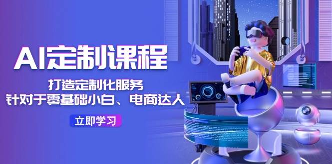 AI-定制课程，打造 定制化服务（针对于零基础小白、电商达人）36节课去创吧-网创项目资源站-副业项目-创业项目-搞钱项目黑蛋搞钱