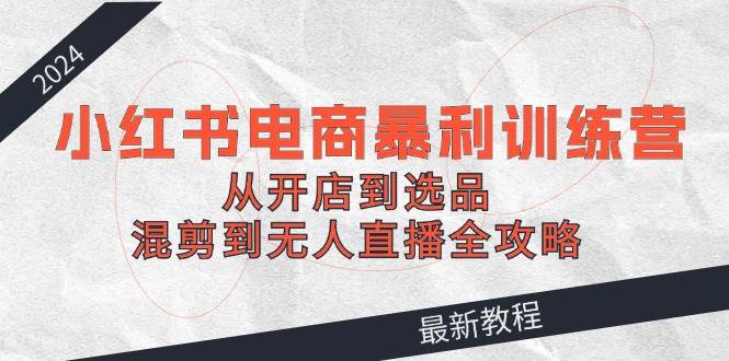 2024小红书电商暴利训练营：从开店到选品，混剪到无人直播全攻略去创吧-网创项目资源站-副业项目-创业项目-搞钱项目黑蛋搞钱