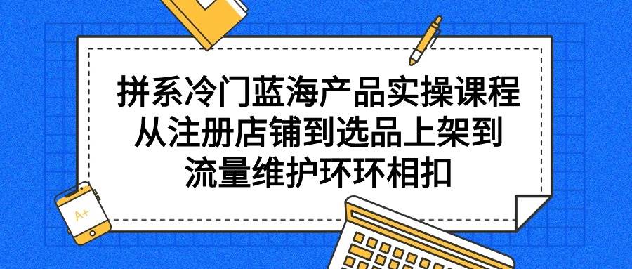 拼系冷门蓝海产品实操课程，从注册店铺到选品上架到流量维护环环相扣去创吧-网创项目资源站-副业项目-创业项目-搞钱项目黑蛋搞钱