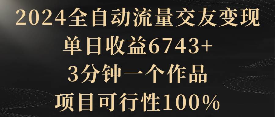 2024全自动流量交友变现，单日收益6743+，3分钟一个作品，项目可行性100%去创吧-网创项目资源站-副业项目-创业项目-搞钱项目黑蛋搞钱