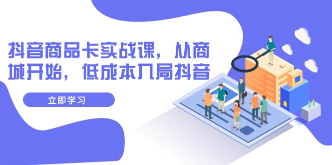 抖音商品卡实战课，从商城开始，低成本入局抖音（13节课）去创吧-网创项目资源站-副业项目-创业项目-搞钱项目黑蛋搞钱