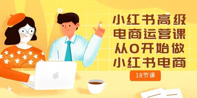 小红书高级电商运营课，从0开始做小红书电商（18节课）去创吧-网创项目资源站-副业项目-创业项目-搞钱项目黑蛋搞钱