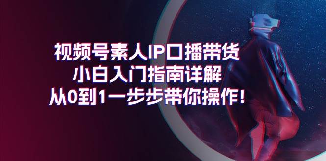 视频号素人IP口播带货小白入门指南详解，从0到1一步步带你操作!去创吧-网创项目资源站-副业项目-创业项目-搞钱项目黑蛋搞钱