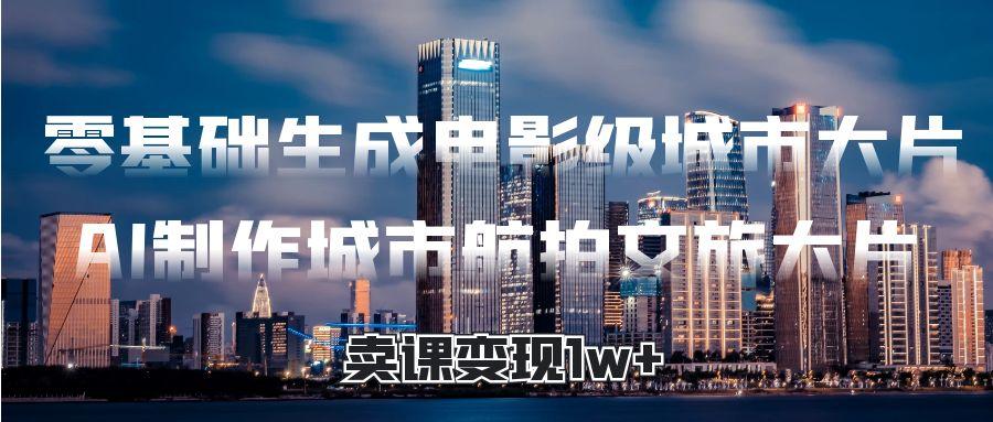零基础生成电影级城市大片，AI制作城市航拍文旅大片，卖课变现1w+去创吧-网创项目资源站-副业项目-创业项目-搞钱项目黑蛋搞钱