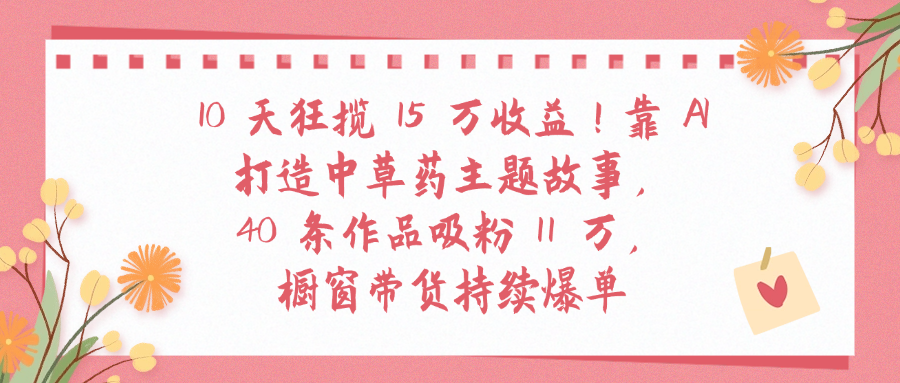10天狂揽 15 万收益!靠 A打造中草药主题故事40 条作品吸粉11万橱窗带货持续爆单去创吧-网创项目资源站-副业项目-创业项目-搞钱项目黑蛋搞钱